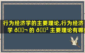 行为经济学的主要理论,行为经济学 🐬 的 🌲 主要理论有哪些